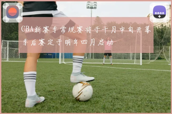 CBA新赛季常规赛将于十月中旬开幕季后赛定于明年四月启动