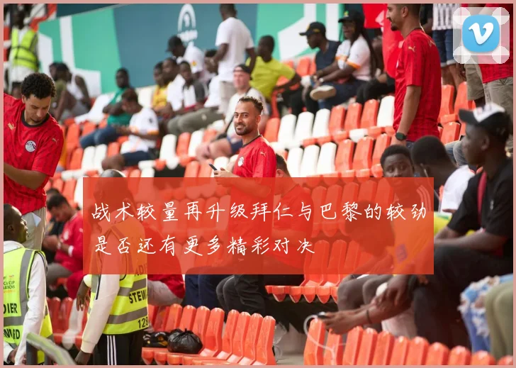 战术较量再升级拜仁与巴黎的较劲是否还有更多精彩对决