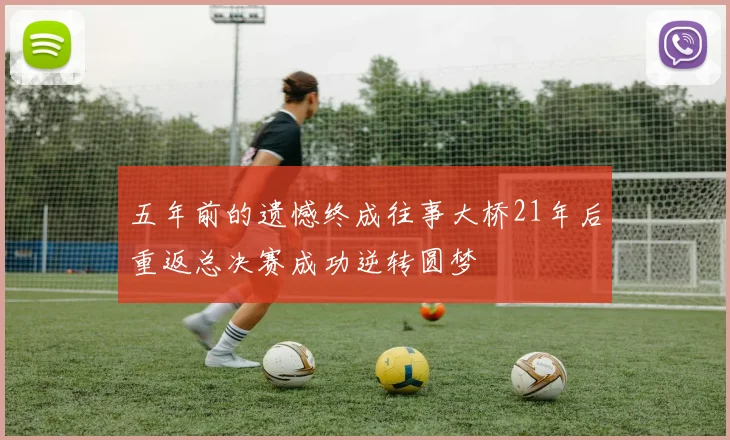 五年前的遗憾终成往事大桥21年后重返总决赛成功逆转圆梦