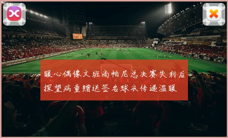 暖心偶像文班尚帕尼总决赛失利后探望病童赠送签名球衣传递温暖
