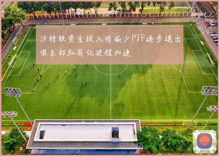 沙特联资金投入将减少PIF逐步退出俱乐部私有化进程加速