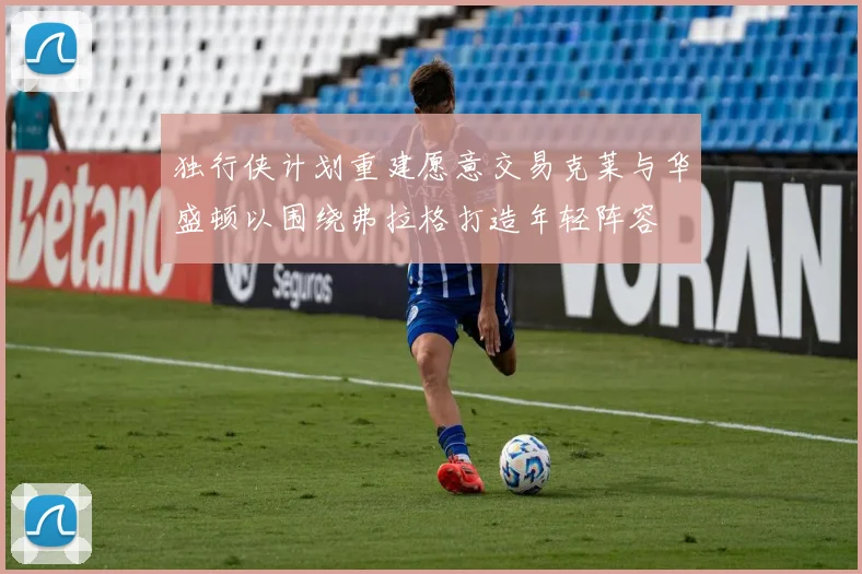 独行侠计划重建愿意交易克莱与华盛顿以围绕弗拉格打造年轻阵容