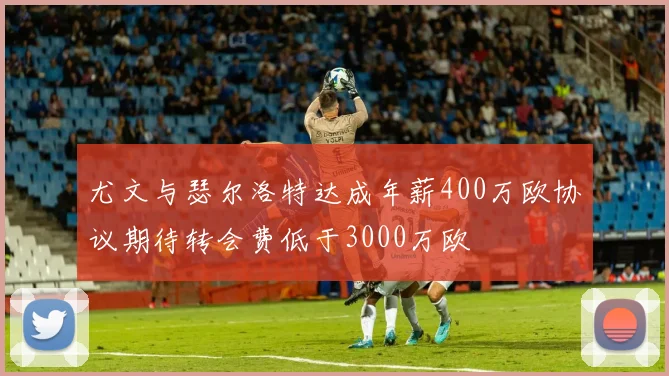 尤文与瑟尔洛特达成年薪400万欧协议期待转会费低于3000万欧