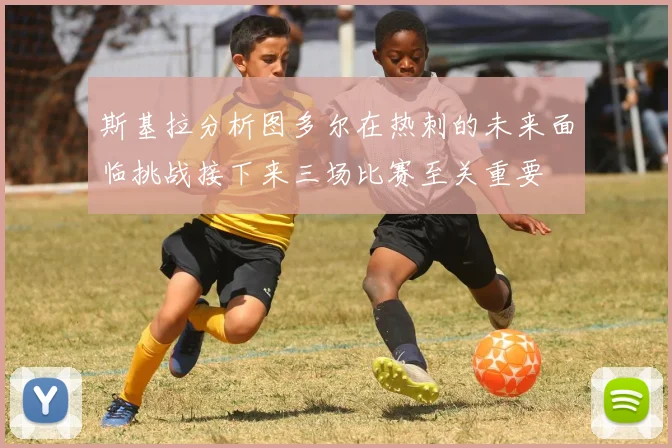 斯基拉分析图多尔在热刺的未来面临挑战接下来三场比赛至关重要