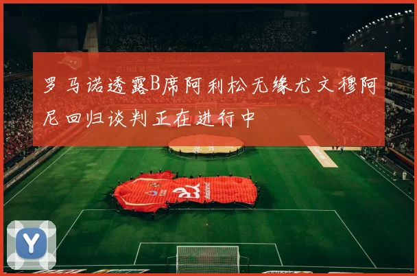罗马诺透露B席阿利松无缘尤文穆阿尼回归谈判正在进行中