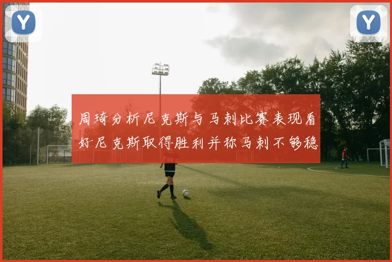 周琦分析尼克斯与马刺比赛表现看好尼克斯取得胜利并称马刺不够稳定