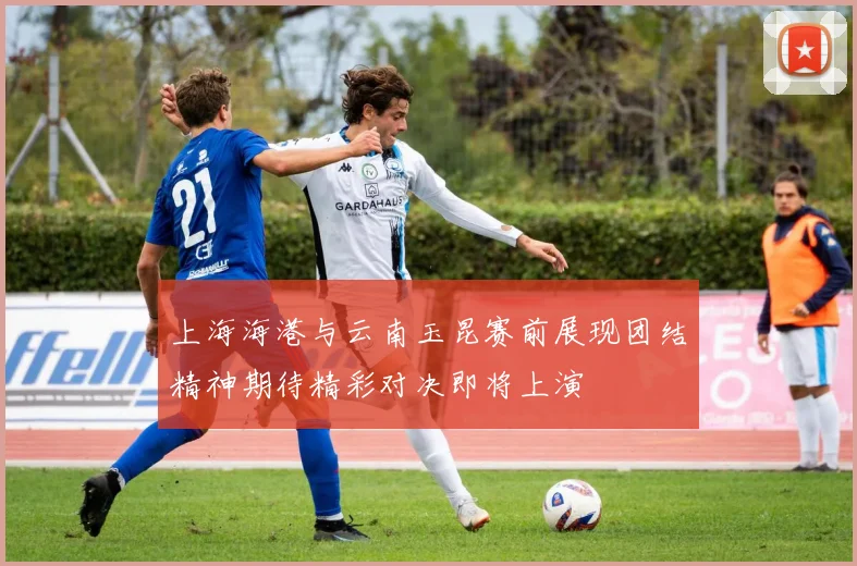 上海海港与云南玉昆赛前展现团结精神期待精彩对决即将上演