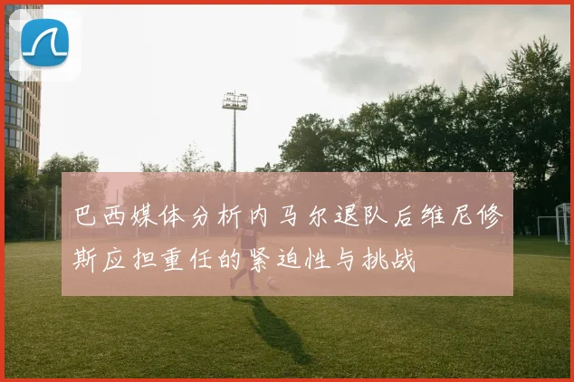 巴西媒体分析内马尔退队后维尼修斯应担重任的紧迫性与挑战