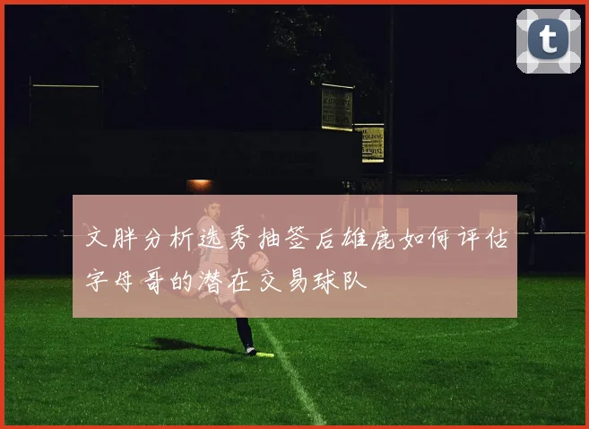 文胖分析选秀抽签后雄鹿如何评估字母哥的潜在交易球队