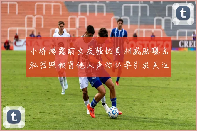 小桥揭露前女友骚扰真相威胁曝光私密照假冒他人声称怀孕引发关注