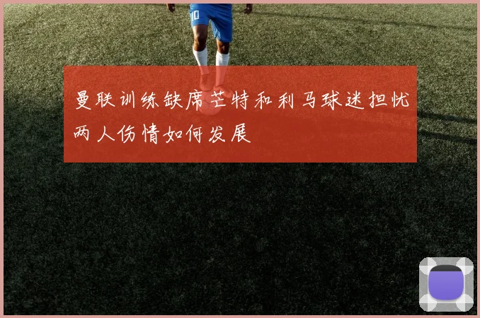 曼联训练缺席芒特和利马球迷担忧两人伤情如何发展