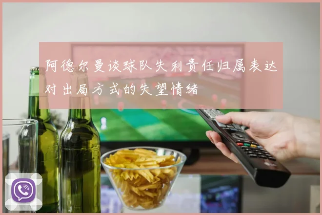 阿德尔曼谈球队失利责任归属表达对出局方式的失望情绪