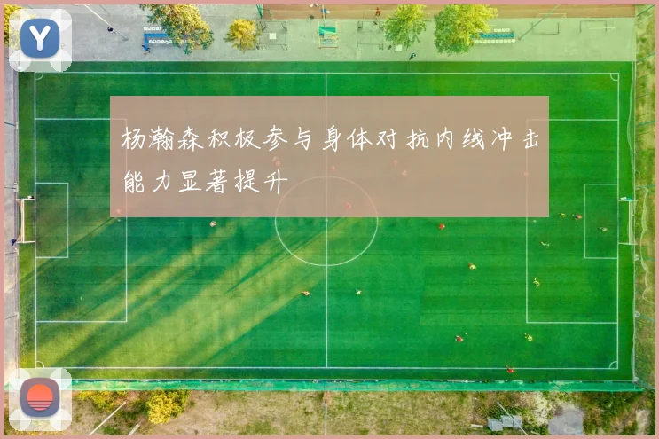 杨瀚森积极参与身体对抗内线冲击能力显著提升