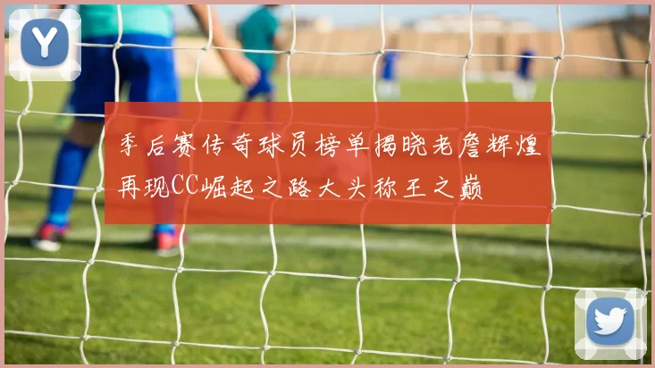 季后赛传奇球员榜单揭晓老詹辉煌再现CC崛起之路大头称王之巅