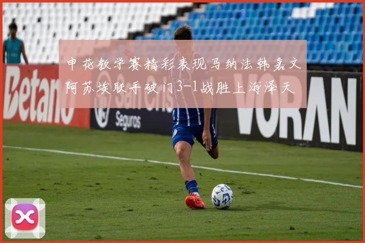 申花教学赛精彩表现马纳法韩嘉文阿苏埃联手破门3-1战胜上海泽天