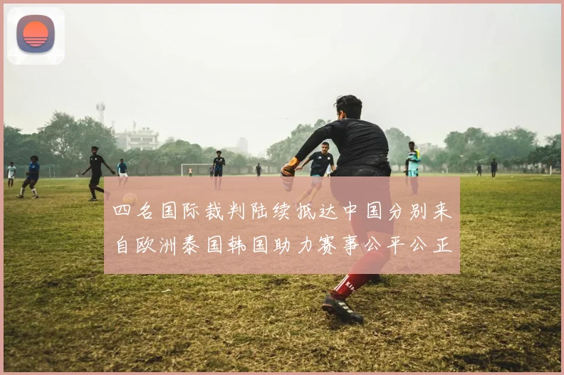 四名国际裁判陆续抵达中国分别来自欧洲泰国韩国助力赛事公平公正