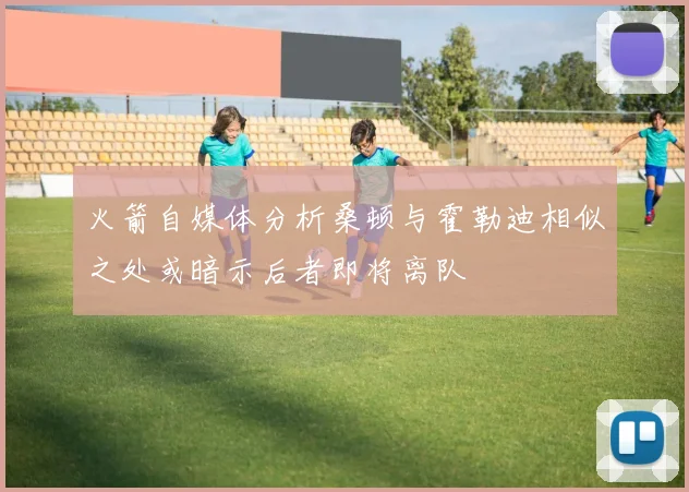 火箭自媒体分析桑顿与霍勒迪相似之处或暗示后者即将离队