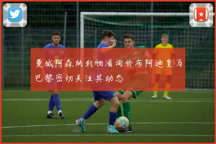 曼城阿森纳利物浦询价布阿迪皇马巴黎密切关注其动态