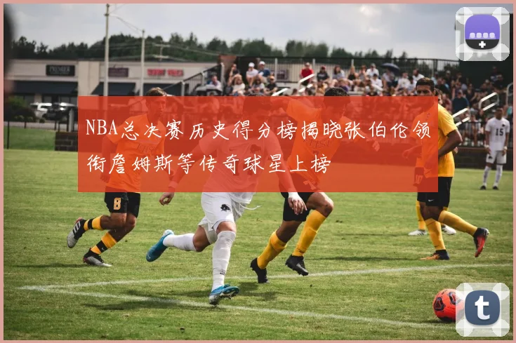 NBA总决赛历史得分榜揭晓张伯伦领衔詹姆斯等传奇球星上榜