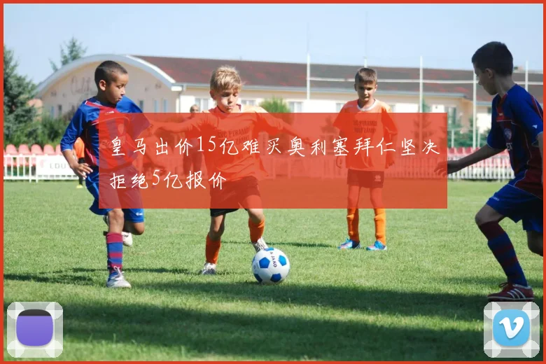 皇马出价15亿难买奥利塞拜仁坚决拒绝5亿报价