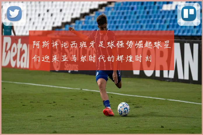 阿斯评论西班牙足球强势崛起球星们迎来亚马尔时代的辉煌时刻