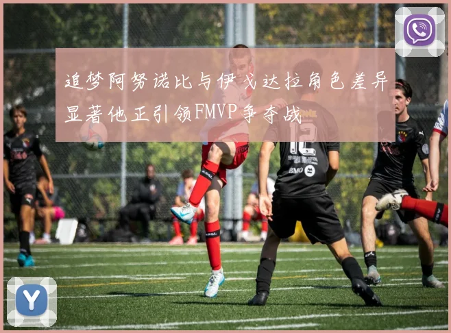 追梦阿努诺比与伊戈达拉角色差异显著他正引领FMVP争夺战