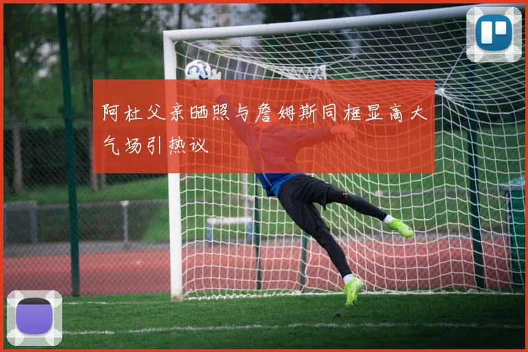 阿杜父亲晒照与詹姆斯同框显高大气场引热议