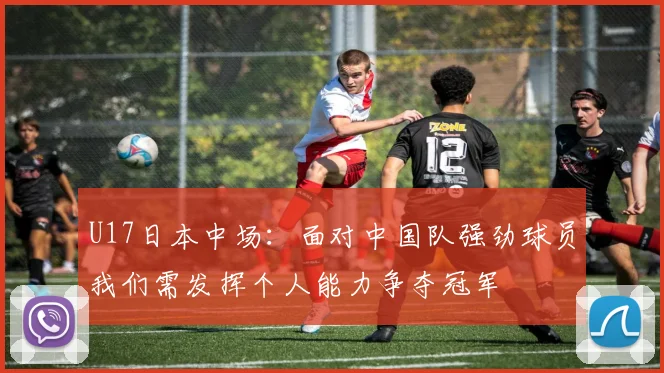 U17日本中场：面对中国队强劲球员我们需发挥个人能力争夺冠军