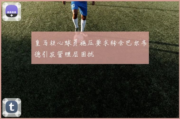 皇马核心球员施压要求转会巴尔韦德引发管理层困扰