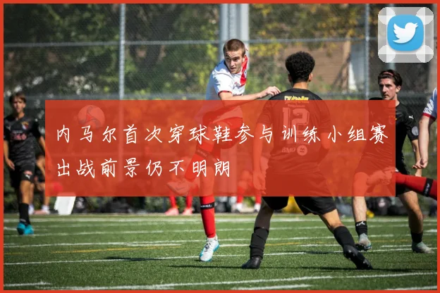 内马尔首次穿球鞋参与训练小组赛出战前景仍不明朗